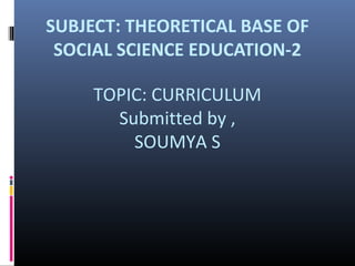 SUBJECT: THEORETICAL BASE OF 
SOCIAL SCIENCE EDUCATION-2 
TOPIC: CURRICULUM 
Submitted by , 
SOUMYA S 
 