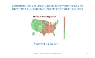 Correlation Study and Linear Classifier Performance Analysis for
Obesity from CDC and Census Data Merge for Urban Population
Copyright © 2017 Soumyendu Sarkar. All Rights Reserved. 1
Soumyendu Sarkar
 