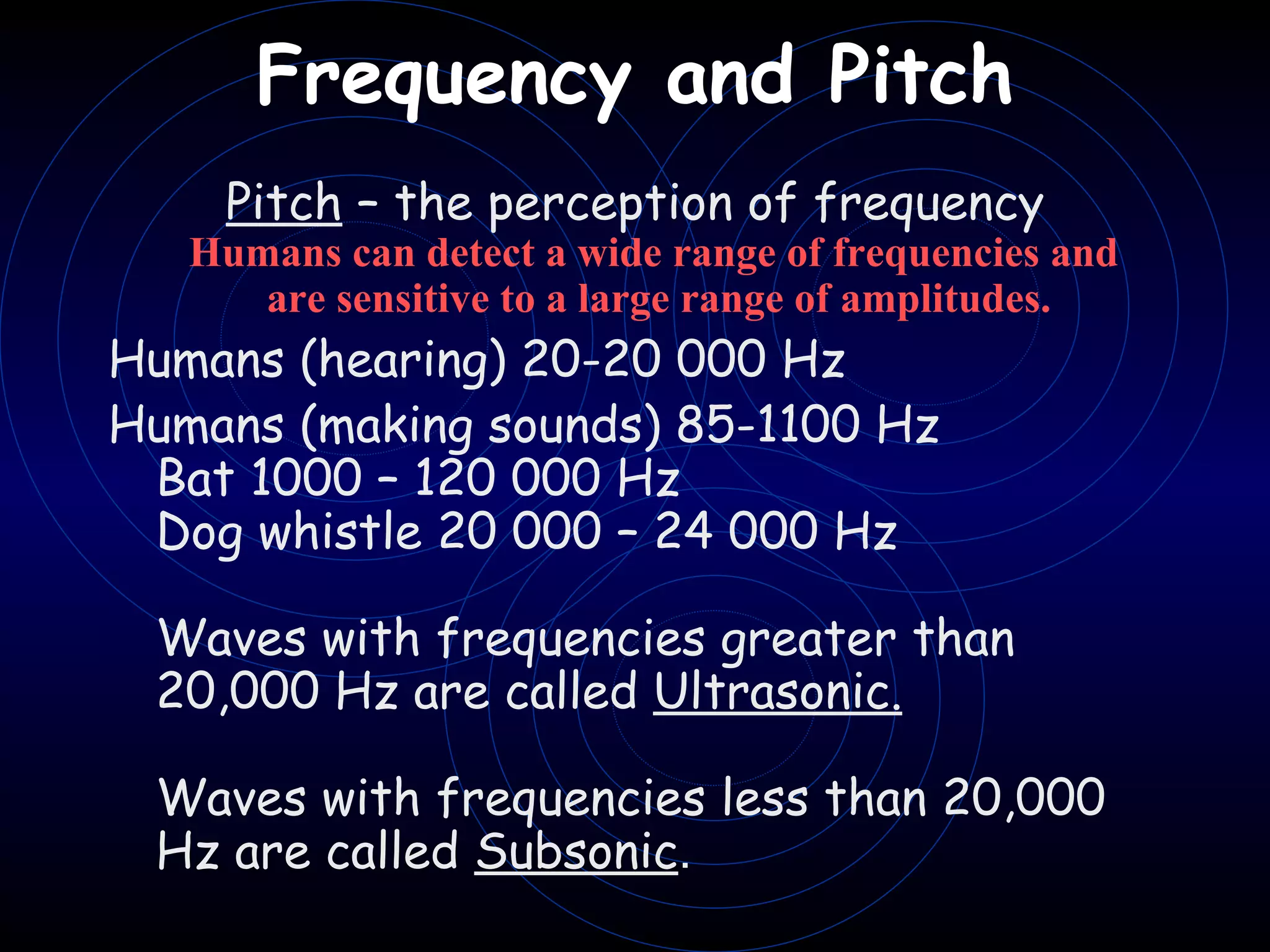 Frequency and Pitch   Pitch  – the perception of frequency Humans can detect a wide range of frequencies and  are sensitive to a large range of amplitudes. Humans (hearing) 20-20 000 Hz  Humans (making sounds) 85-1100 Hz Bat 1000 – 120 000 Hz Dog whistle 20 000 – 24 000 Hz   Waves with frequencies greater than 20,000 Hz are called  Ultrasonic.   Waves with frequencies less than 20,000 Hz are called  Subsonic . 