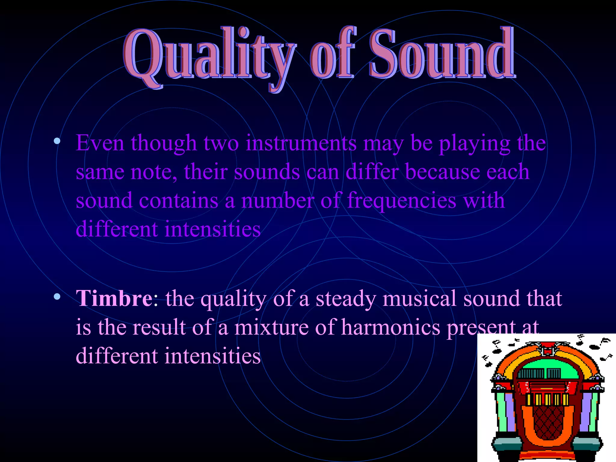 Even though two instruments may be playing the same note, their sounds can differ because each sound contains a number of frequencies with different intensities Timbre :  the quality of a steady musical sound that is the result of a mixture of harmonics present at different intensities Quality of Sound 