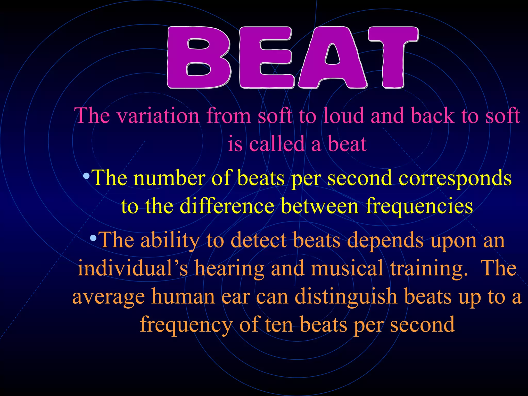 The variation from soft to loud and back to soft is called a beat The number of beats per second corresponds to the difference between frequencies The ability to detect beats depends upon an individual’s hearing and musical training.  The average human ear can distinguish beats up to a frequency of ten beats per second BEAT 