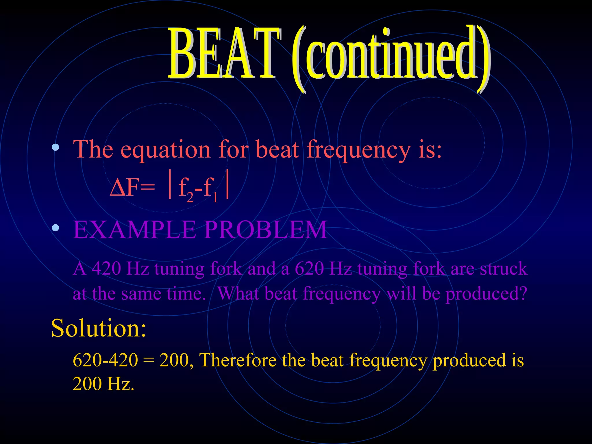 The equation for beat frequency is:  F=  f 2 -f 1  EXAMPLE PROBLEM A 420 Hz tuning fork and a 620 Hz tuning fork are struck at the same time.  What beat frequency will be produced? Solution: 620-420 = 200, Therefore the beat frequency produced is 200 Hz. BEAT (continued) 