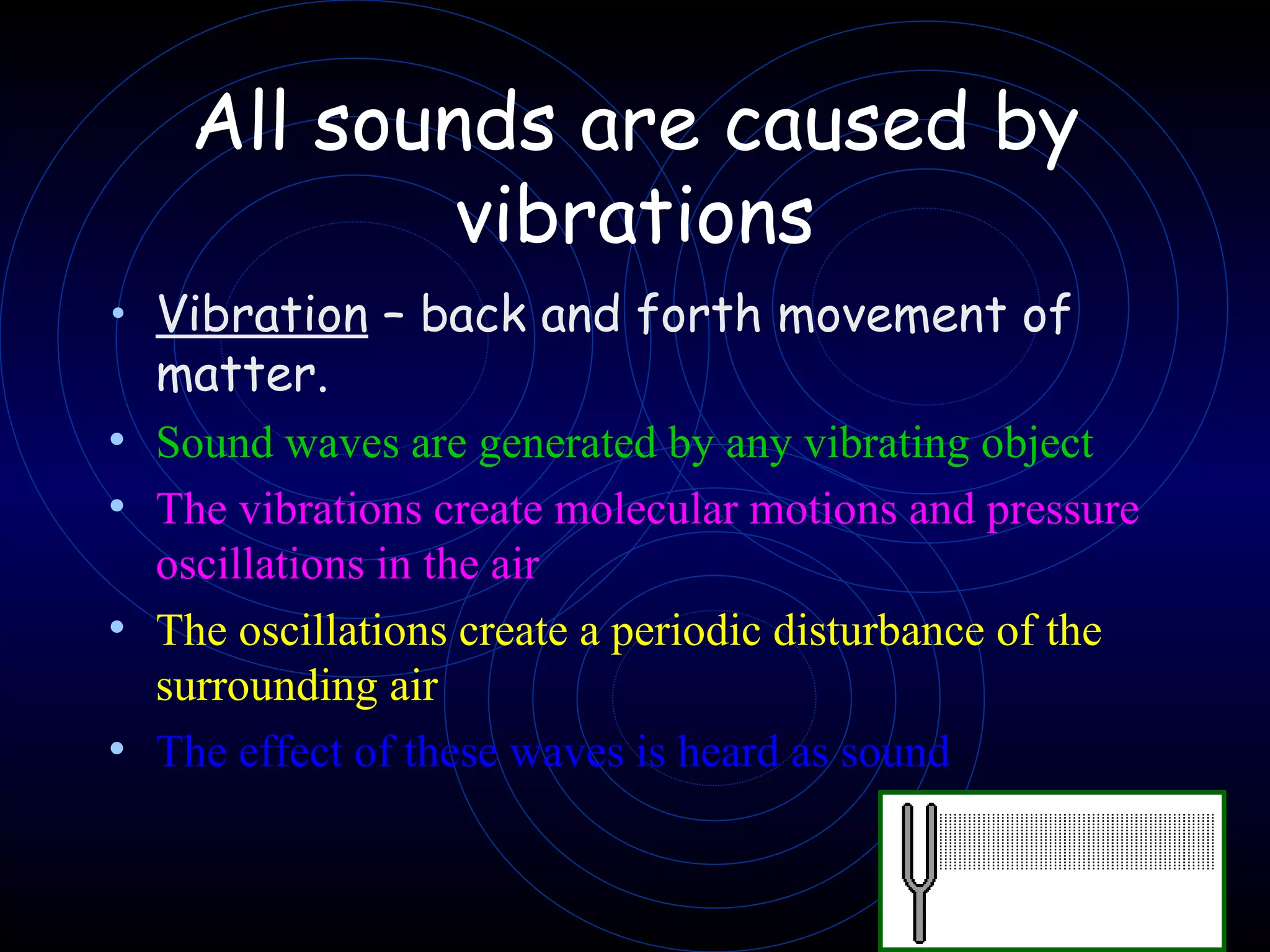 All sounds are caused by vibrations Vibration  – back and forth movement of matter. Sound waves are generated by any vibrating object The vibrations create molecular motions and pressure oscillations in the air The oscillations create a periodic disturbance of the surrounding air The effect of these waves is heard as sound 