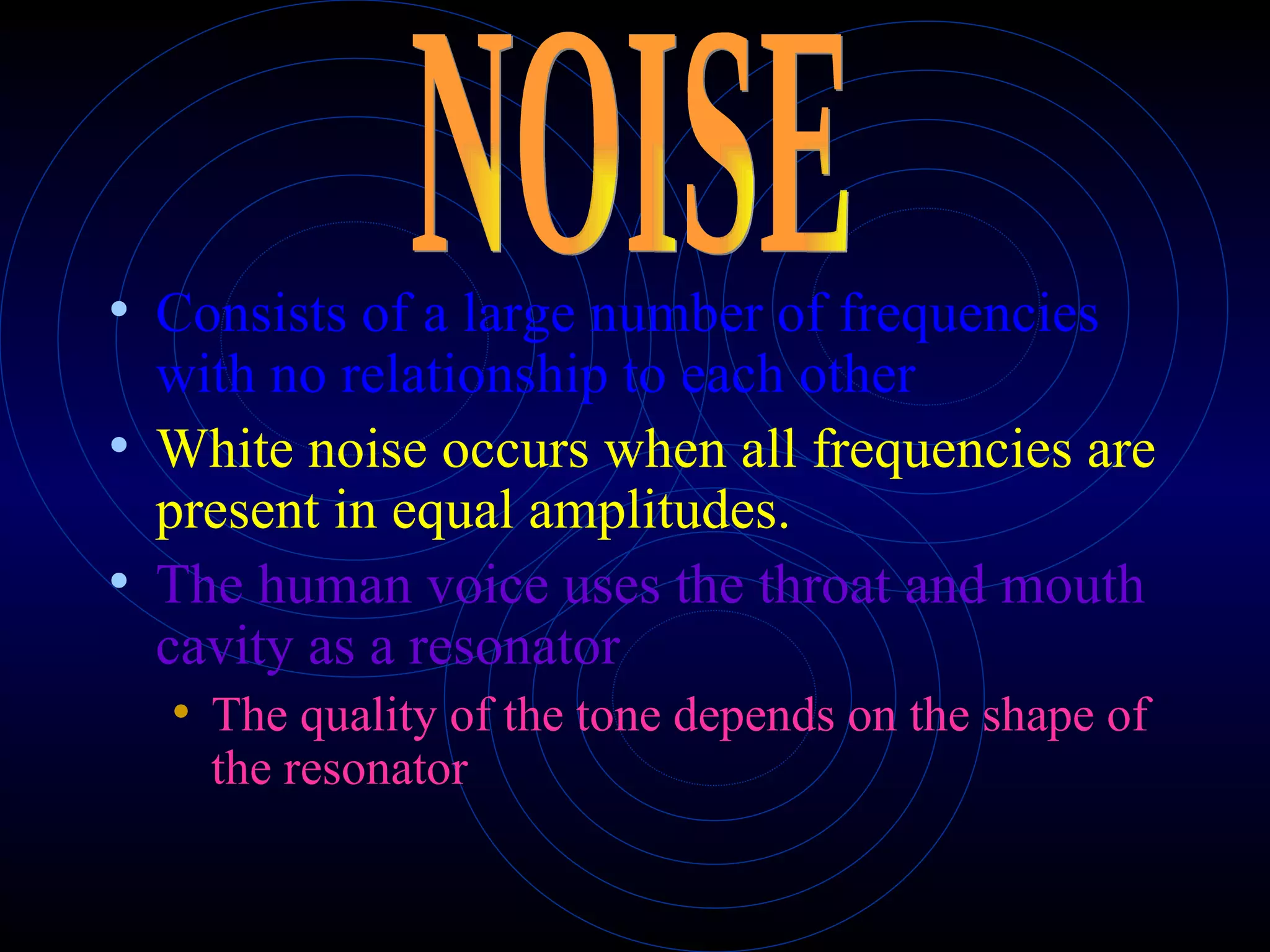 Consists of a large number of frequencies with no relationship to each other White noise occurs when all frequencies are present in equal amplitudes. The human voice uses the throat and mouth cavity as a resonator The quality of the tone depends on the shape of the resonator NOISE 
