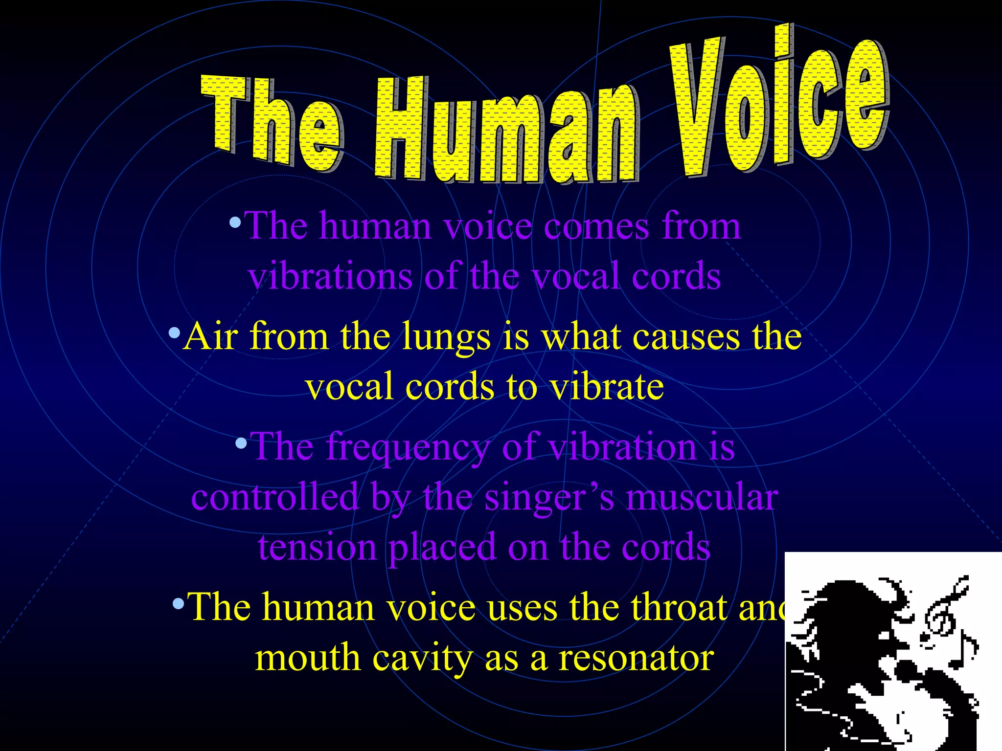 The human voice comes from vibrations of the vocal cords Air from the lungs is what causes the vocal cords to vibrate The frequency of vibration is controlled by the singer’s muscular tension placed on the cords The human voice uses the throat and mouth cavity as a resonator The Human Voice 
