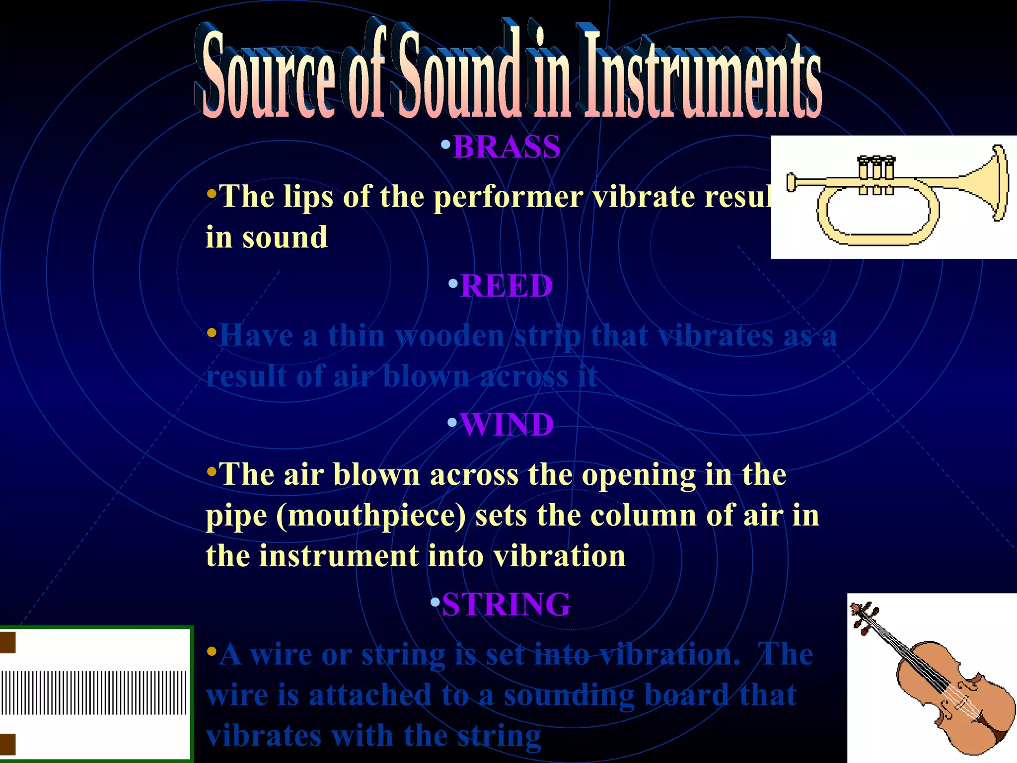 BRASS The lips of the performer vibrate resulting in sound REED Have a thin wooden strip that vibrates as a result of air blown across it WIND The air blown across the opening in the pipe (mouthpiece) sets the column of air in the instrument into vibration   STRING A wire or string is set into vibration.  The wire is attached to a sounding board that vibrates with the string Source of Sound in Instruments 