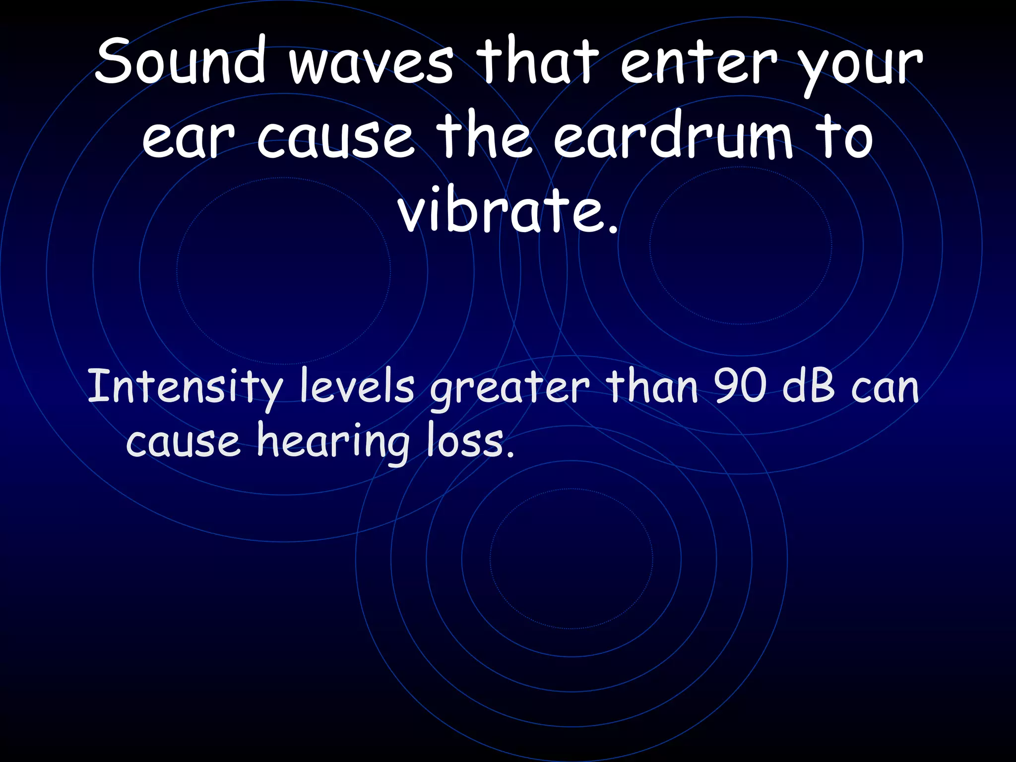 Sound waves that enter your ear cause the eardrum to vibrate. Intensity levels greater than 90 dB can cause hearing loss.  