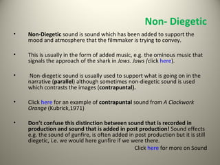 Non- Diegetic Non-Diegetic  sound is sound which has been added to support the mood and atmosphere that the filmmaker is trying to convey.  This is usually in the form of added music, e.g. the ominous music that signals the approach of the shark in  Jaws. Jaws ( click  here ).  Non-diegetic sound is usually used to support what is going on in the narrative ( parallel ) although sometimes non-diegetic sound is used which contrasts the images ( contrapuntal).  Click  here  for an example of  contrapuntal  sound from  A Clockwork Orange  (Kubrick,1971) Don’t confuse this distinction between sound that is recorded in production and sound that is added in post production!  Sound effects e.g. the sound of gunfire, is often added in post production but it is still diegetic, i.e. we would here gunfire if we were there. Click  here  for more on Sound 