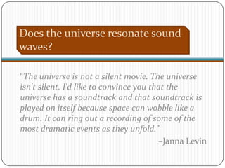 Does the universe resonate sound
waves?

“The universe is not a silent movie. The universe
isn't silent. I'd like to convince you that the
universe has a soundtrack and that soundtrack is
played on itself because space can wobble like a
drum. It can ring out a recording of some of the
most dramatic events as they unfold.”
                                         –Janna Levin
 