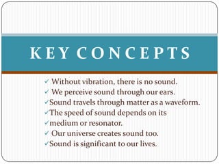 KEY CONCEPTS
  Without vibration, there is no sound.
  We perceive sound through our ears.
 Sound travels through matter as a waveform.
 The speed of sound depends on its
 medium or resonator.
  Our universe creates sound too.
 Sound is significant to our lives.
 