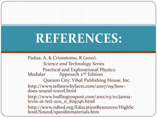 REFERENCES:
Padua, A. & Crisostomo, R (2010).
        Science and Technology Series
       Practical and Explorational Physics:
Modular         Approach 2nd Edition
        Quezon City: Vibal Publishing House, Inc.
http://www.tellmewhyfacts.com/2007/09/how-
does-sound-travel.html
http://www.huffingtonpost.com/2011/03/01/janna-
levin-at-ted-2011_n_829746.html
http://www.ndted.org/EducationResources/HighSc
hool/Sound/speedinmaterials.htm
 