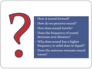  How is sound formed?
 How do we perceive sound?
 How does sound travels?
 Does the frequency of sound
  decrease over distance?
 Why does sound has a higher
  frequency in solid than in liquid?
 Does the universe resonate sound
  waves?
 