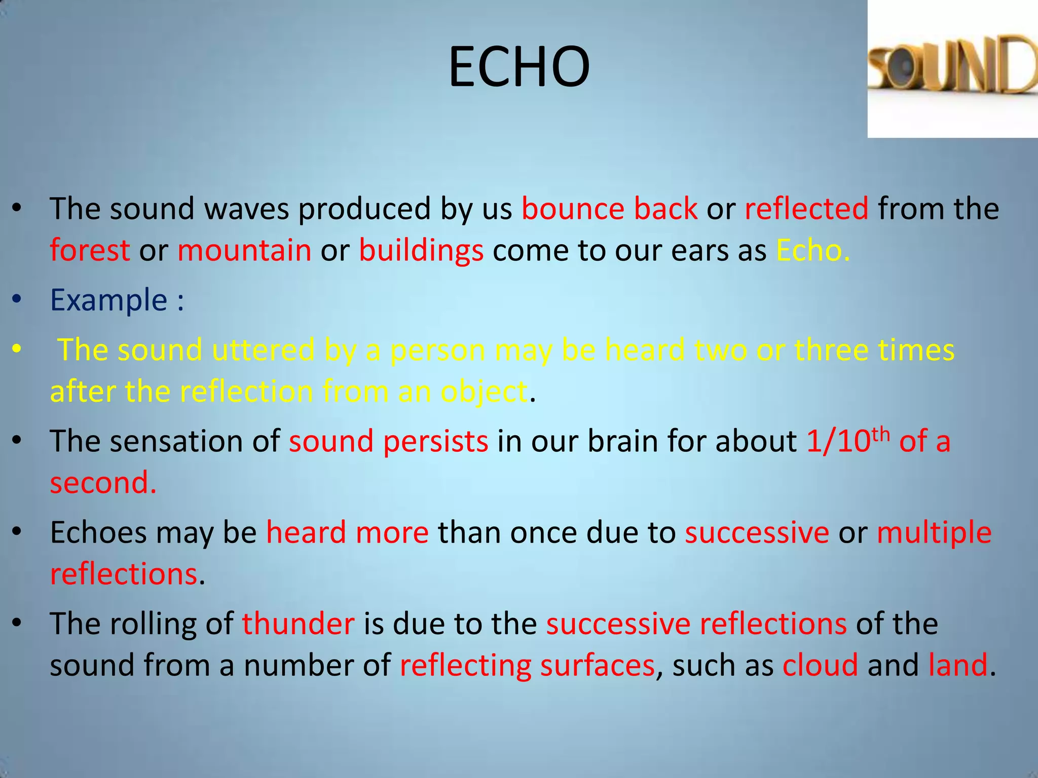 ECHO

• The sound waves produced by us bounce back or reflected from the
  forest or mountain or buildings come to our ears as Echo.
• Example :
• The sound uttered by a person may be heard two or three times
  after the reflection from an object.
• The sensation of sound persists in our brain for about 1/10th of a
  second.
• Echoes may be heard more than once due to successive or multiple
  reflections.
• The rolling of thunder is due to the successive reflections of the
  sound from a number of reflecting surfaces, such as cloud and land.
 