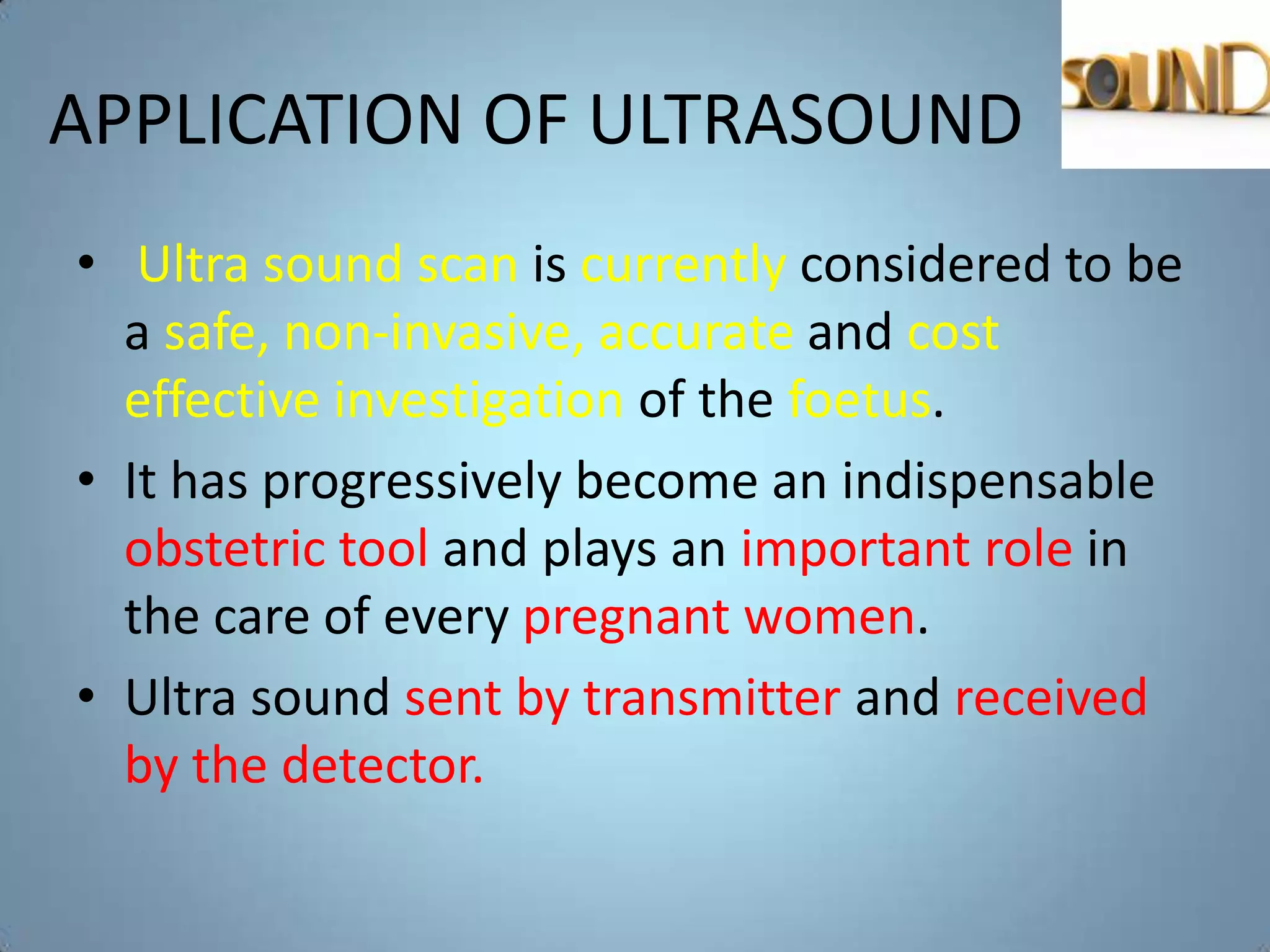 APPLICATION OF ULTRASOUND
• Ultra sound scan is currently considered to be
  a safe, non-invasive, accurate and cost
  effective investigation of the foetus.
• It has progressively become an indispensable
  obstetric tool and plays an important role in
  the care of every pregnant women.
• Ultra sound sent by transmitter and received
  by the detector.
 
