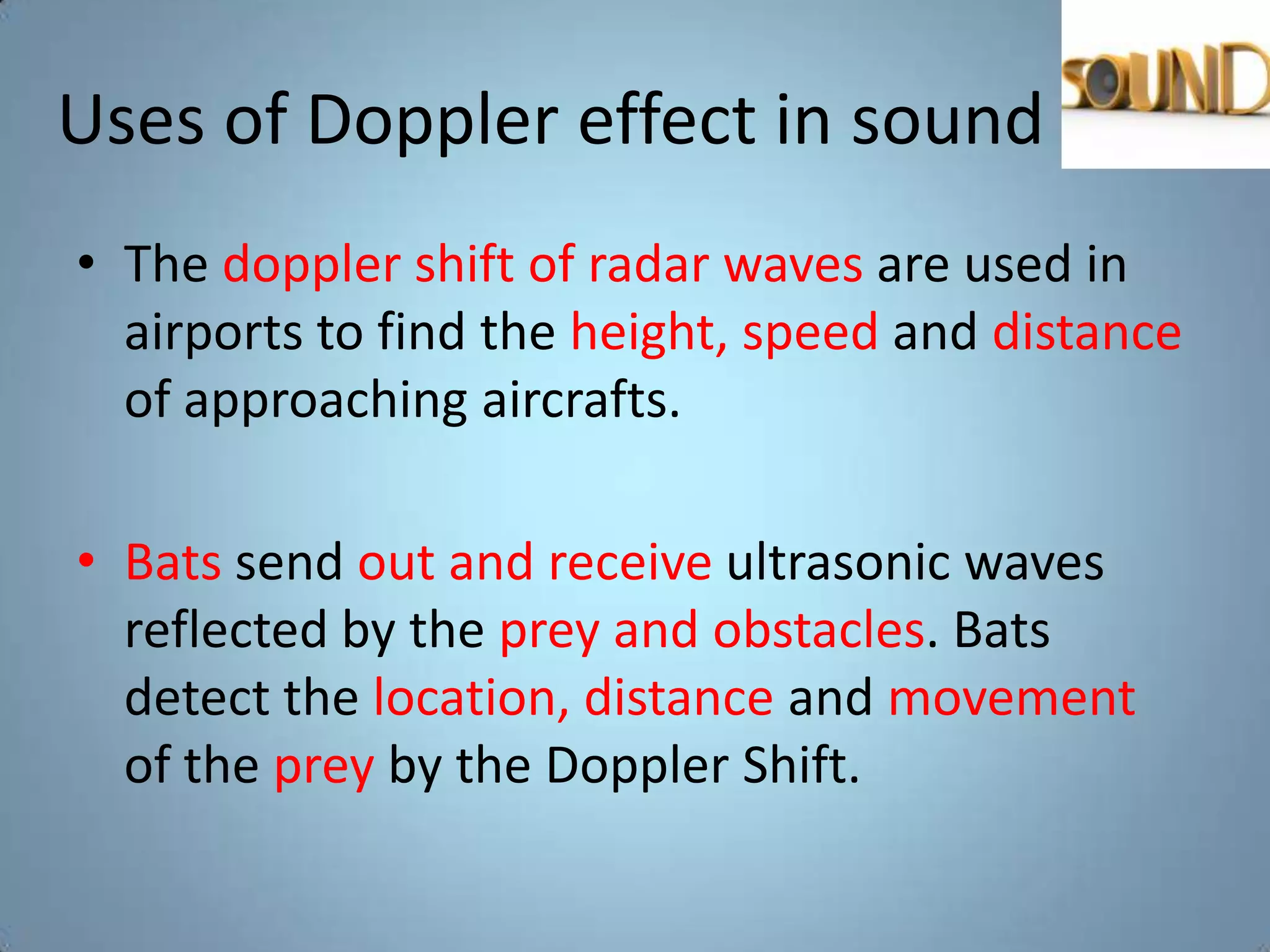 Uses of Doppler effect in sound
• The doppler shift of radar waves are used in
  airports to find the height, speed and distance
  of approaching aircrafts.

• Bats send out and receive ultrasonic waves
  reflected by the prey and obstacles. Bats
  detect the location, distance and movement
  of the prey by the Doppler Shift.
 