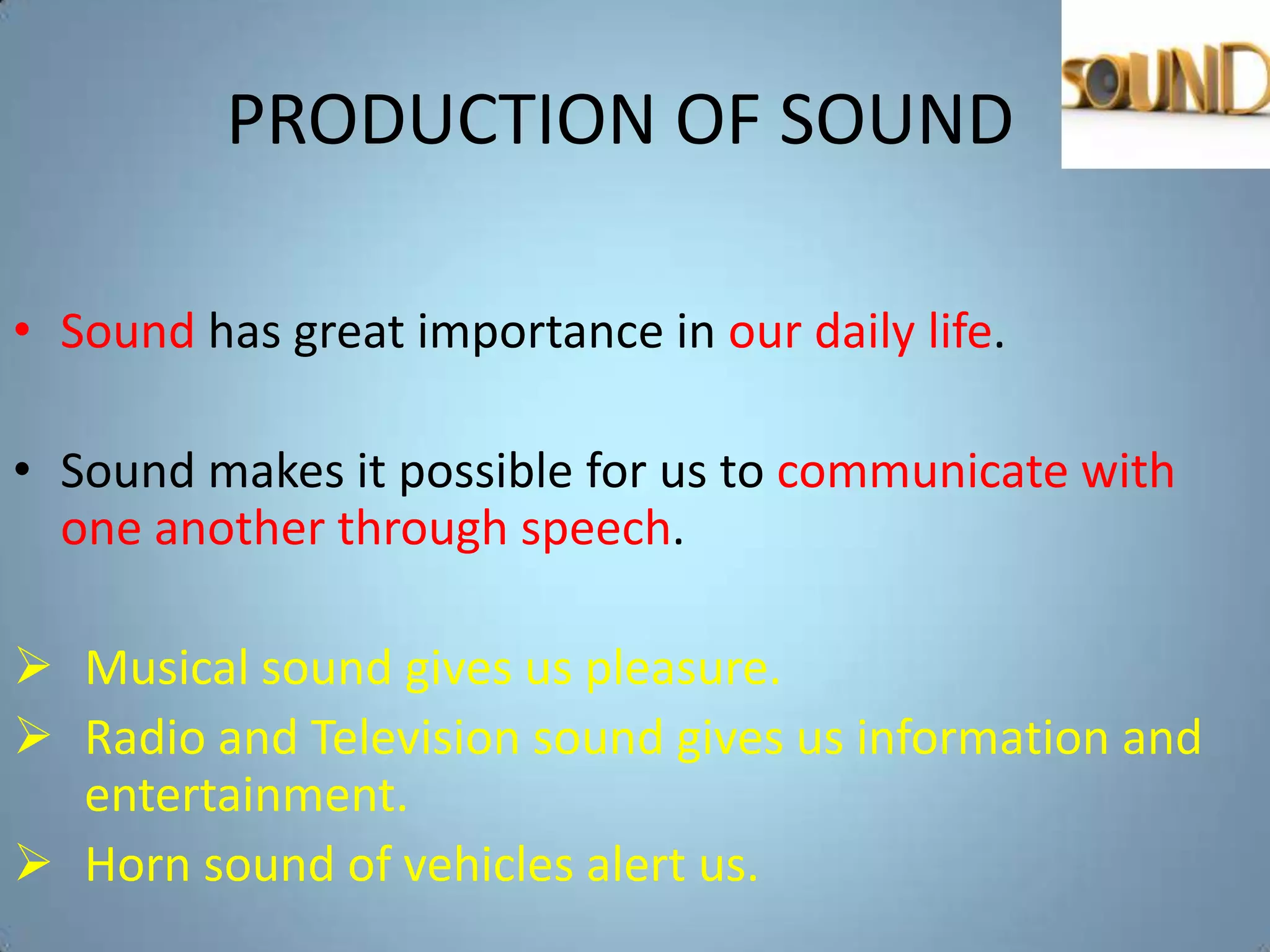 PRODUCTION OF SOUND

• Sound has great importance in our daily life.

• Sound makes it possible for us to communicate with
  one another through speech.

 Musical sound gives us pleasure.
 Radio and Television sound gives us information and
  entertainment.
 Horn sound of vehicles alert us.
 