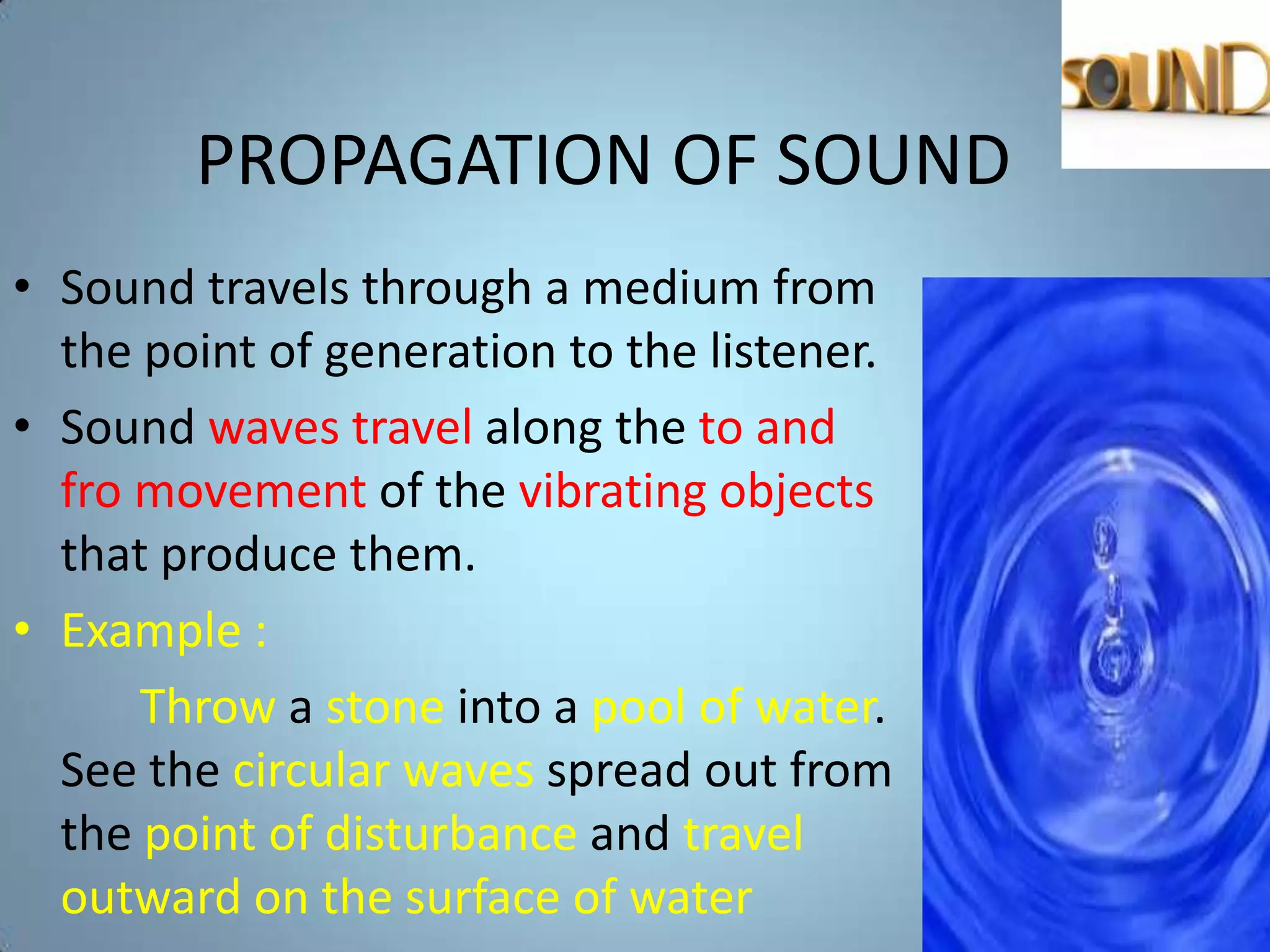 PROPAGATION OF SOUND
• Sound travels through a medium from
  the point of generation to the listener.
• Sound waves travel along the to and
  fro movement of the vibrating objects
  that produce them.
• Example :
      Throw a stone into a pool of water.
  See the circular waves spread out from
  the point of disturbance and travel
  outward on the surface of water
 
