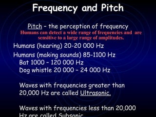 Frequency and Pitch   Pitch  – the perception of frequency Humans can detect a wide range of frequencies and  are sensitive to a large range of amplitudes. Humans (hearing) 20-20 000 Hz  Humans (making sounds) 85-1100 Hz Bat 1000 – 120 000 Hz Dog whistle 20 000 – 24 000 Hz   Waves with frequencies greater than 20,000 Hz are called  Ultrasonic.   Waves with frequencies less than 20,000 Hz are called  Subsonic . 