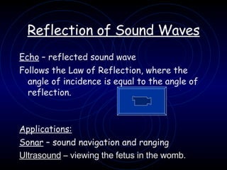 Reflection of Sound Waves Echo  – reflected sound wave Follows the Law of Reflection, where the angle of incidence is equal to the angle of reflection. Applications: Sonar  – sound navigation and ranging Ultrasound  – viewing the fetus in the womb. 