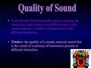 Even though two instruments may be playing the same note, their sounds can differ because each sound contains a number of frequencies with different intensities Timbre :  the quality of a steady musical sound that is the result of a mixture of harmonics present at different intensities Quality of Sound 