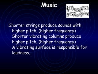 Music   Shorter strings produce sounds with higher pitch. (higher frequency) Shorter vibrating columns produce higher pitch. (higher frequency) A vibrating surface is responsible for loudness.     