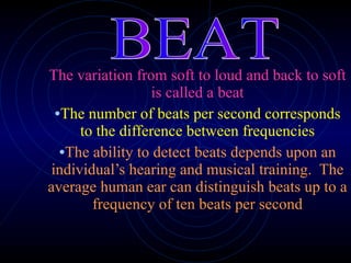 The variation from soft to loud and back to soft is called a beat The number of beats per second corresponds to the difference between frequencies The ability to detect beats depends upon an individual’s hearing and musical training.  The average human ear can distinguish beats up to a frequency of ten beats per second BEAT 