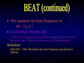 The equation for beat frequency is:  F=  f 2 -f 1  EXAMPLE PROBLEM A 420 Hz tuning fork and a 620 Hz tuning fork are struck at the same time.  What beat frequency will be produced? Solution: 620-420 = 200, Therefore the beat frequency produced is 200 Hz. BEAT (continued) 