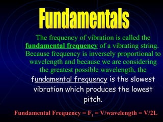 The frequency of vibration is called the  fundamental frequency  of a vibrating string.  Because frequency is inversely proportional to wavelength and because we are considering the greatest possible wavelength, the  f undamental frequency  is the slowest vibration which produces the lowest pitch. Fundamental Frequency = F 1  = V/wavelength = V/2L Fundamentals 