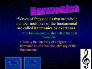 Waves of frequencies that are whole number multiples of the fundamental are called  harmonics or overtones. The fundamental is also called the first harmonic Usually the intensity of a higher harmonic is less than the intensity of the fundamental Harmonics 