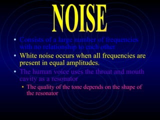 Consists of a large number of frequencies with no relationship to each other White noise occurs when all frequencies are present in equal amplitudes. The human voice uses the throat and mouth cavity as a resonator The quality of the tone depends on the shape of the resonator NOISE 