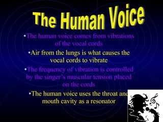 The human voice comes from vibrations of the vocal cords Air from the lungs is what causes the vocal cords to vibrate The frequency of vibration is controlled by the singer’s muscular tension placed on the cords The human voice uses the throat and mouth cavity as a resonator The Human Voice 