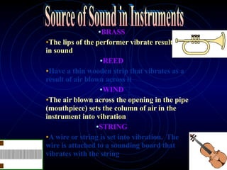 BRASS The lips of the performer vibrate resulting in sound REED Have a thin wooden strip that vibrates as a result of air blown across it WIND The air blown across the opening in the pipe (mouthpiece) sets the column of air in the instrument into vibration   STRING A wire or string is set into vibration.  The wire is attached to a sounding board that vibrates with the string Source of Sound in Instruments 