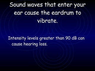 Sound waves that enter your ear cause the eardrum to vibrate. Intensity levels greater than 90 dB can cause hearing loss.  
