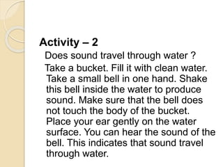 Activity – 2
Does sound travel through water ?
Take a bucket. Fill it with clean water.
Take a small bell in one hand. Shake
this bell inside the water to produce
sound. Make sure that the bell does
not touch the body of the bucket.
Place your ear gently on the water
surface. You can hear the sound of the
bell. This indicates that sound travel
through water.
 