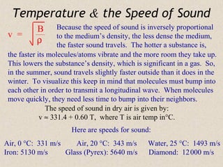 Temperature & the Speed of Sound
           B       Because the speed of sound is inversely proportional
 v =               to the medium’s density, the less dense the medium,
           ρ       the faster sound travels. The hotter a substance is,
 the faster its molecules/atoms vibrate and the more room they take up.
 This lowers the substance’s density, which is significant in a gas. So,
 in the summer, sound travels slightly faster outside than it does in the
 winter. To visualize this keep in mind that molecules must bump into
 each other in order to transmit a longitudinal wave. When molecules
 move quickly, they need less time to bump into their neighbors.
               The speed of sound in dry air is given by:
             v ≈ 331.4 + 0.60 T, where T is air temp in°C.
                      Here are speeds for sound:
Air, 0 °C: 331 m/s    Air, 20 °C: 343 m/s        Water, 25 °C: 1493 m/s
Iron: 5130 m/s     Glass (Pyrex): 5640 m/s       Diamond: 12 000 m/s
 