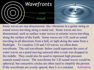 Wavefronts
                              crest
                            trough

Some waves are one dimensional, like vibrations in a guitar string or
sound waves traveling along a metal rod. Some waves are two
dimensional, such as surface water waves or seismic waves traveling
along the surface of the Earth. Some waves are 3-D, such as sound
traveling in all directions from a bell, or light doing the same from a
flashlight. To visualize 2-D and 3-D waves, we often draw
wavefronts. The red wavefronts below could represent the crest of
water waves on a pond moving outward after a rock was dropped in
the middle. They could also be used to represent high pressure
zonesin sound waves. The wavefronts for 3-D sound waves would be
spherical, but concentric circles are often used to simplify the picture.
If the wavefronts are evenly spaced, then λ is a constant. Animation
 
