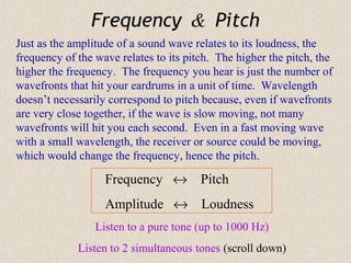 Frequency & Pitch
Just as the amplitude of a sound wave relates to its loudness, the
frequency of the wave relates to its pitch. The higher the pitch, the
higher the frequency. The frequency you hear is just the number of
wavefronts that hit your eardrums in a unit of time. Wavelength
doesn’t necessarily correspond to pitch because, even if wavefronts
are very close together, if the wave is slow moving, not many
wavefronts will hit you each second. Even in a fast moving wave
with a small wavelength, the receiver or source could be moving,
which would change the frequency, hence the pitch.

                   Frequency ↔ Pitch
                   Amplitude ↔ Loudness
                 Listen to a pure tone (up to 1000 Hz)
             Listen to 2 simultaneous tones (scroll down)
 