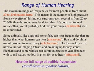 Range of Human Hearing
The maximum range of frequencies for most people is from about
20 to 20 thousand hertz. This means if the number of high pressure
fronts (wavefronts) hitting our eardrums each second is from 20 to
20 000, then the sound may be detectable. If you listen to loud
music often, you’ll probably find that your range (bandwidth) will
be diminished.
Some animals, like dogs and some fish, can hear frequencies that are
higher than what humans can hear (ultrasound). Bats and dolphins
use ultrasound to locate prey (echolocation). Doctors make use of
ultrasound for imaging fetuses and breaking up kidney stones.
Elephants and some whales can communicate over vast distances
with sound waves too low in pitch for us to hear (infrasound).

         Hear the full range of audible frequencies
             (scroll down to speaker buttons)
 