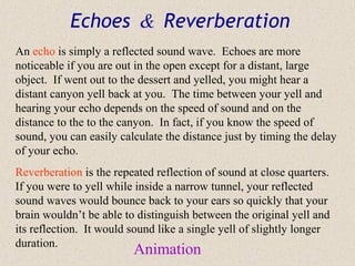 Echoes & Reverberation
An echo is simply a reflected sound wave. Echoes are more
noticeable if you are out in the open except for a distant, large
object. If went out to the dessert and yelled, you might hear a
distant canyon yell back at you. The time between your yell and
hearing your echo depends on the speed of sound and on the
distance to the to the canyon. In fact, if you know the speed of
sound, you can easily calculate the distance just by timing the delay
of your echo.
Reverberation is the repeated reflection of sound at close quarters.
If you were to yell while inside a narrow tunnel, your reflected
sound waves would bounce back to your ears so quickly that your
brain wouldn’t be able to distinguish between the original yell and
its reflection. It would sound like a single yell of slightly longer
duration.
                         Animation
 
