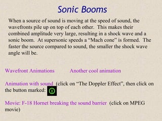 Sonic Booms
 When a source of sound is moving at the speed of sound, the
 wavefronts pile up on top of each other. This makes their
 combined amplitude very large, resulting in a shock wave and a
 sonic boom. At supersonic speeds a “Mach cone” is formed. The
 faster the source compared to sound, the smaller the shock wave
 angle will be.


Wavefront Animations        Another cool animation

Animation with sound (click on “The Doppler Effect”, then click on
the button marked:

Movie: F-18 Hornet breaking the sound barrier (click on MPEG
movie)
 