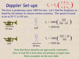 v ± vL
    Doppler Set-ups                            fL = fS    (   v ± vS     )
The horn is producing a pure 1000 Hz tone. Let’s find the frequency as
heard by the listener in various motion scenarios. The speed of sound
in air at 20 °C is 343 m/s.
                                                         343
                                                          (
                                          f L = 1000 343 - 10            )
                                still         = 1030 Hz
    10 m/s


                                             f L = 1000   (
                                                              343 + 10
                                                                343      )
     still                                      = 1029 Hz
                                 10 m/s
              Note that these situation are not exactly symmetric.
             Also, in real life a horn does not produce a single tone.
                         More examples on the next slide.
 
