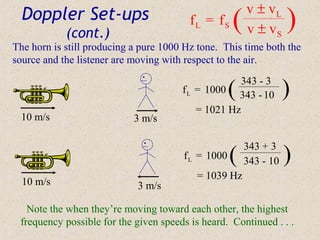 v ± vL
  Doppler Set-ups
            (cont.)
                                         fL = fS    (   v ± vS     )
The horn is still producing a pure 1000 Hz tone. This time both the
source and the listener are moving with respect to the air.


                                                    (343 - 3
                                       f L = 1000 343 - 10         )
                                           = 1021 Hz
  10 m/s                    3 m/s


                                       f L = 1000   (
                                                        343 + 3
                                                        343 - 10   )
                                           = 1039 Hz
  10 m/s                     3 m/s

   Note the when they’re moving toward each other, the highest
 frequency possible for the given speeds is heard. Continued . . .
 