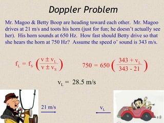 Doppler Problem
Mr. Magoo & Betty Boop are heading toward each other. Mr. Magoo
drives at 21 m/s and toots his horn (just for fun; he doesn’t actually see
her). His horn sounds at 650 Hz. How fast should Betty drive so that
she hears the horn at 750 Hz? Assume the speed o’ sound is 343 m/s.


                  v ± vL
    fL = fS   (   v ± vS   )        750 = 650     (
                                                      343 + v L
                                                      343 - 21    )
                           vL = 28.5 m/s


                  21 m/s                     vL
 
