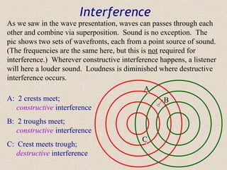 Interference
As we saw in the wave presentation, waves can passes through each
other and combine via superposition. Sound is no exception. The
pic shows two sets of wavefronts, each from a point source of sound.
(The frequencies are the same here, but this is not required for
interference.) Wherever constructive interference happens, a listener
will here a louder sound. Loudness is diminished where destructive
interference occurs.
                                              A
A: 2 crests meet;                                    B
   constructive interference
B: 2 troughs meet;
   constructive interference
                                            C
C: Crest meets trough;
   destructive interference
 