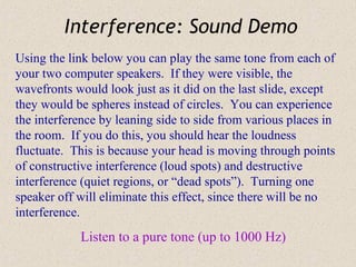Interference: Sound Demo
Using the link below you can play the same tone from each of
your two computer speakers. If they were visible, the
wavefronts would look just as it did on the last slide, except
they would be spheres instead of circles. You can experience
the interference by leaning side to side from various places in
the room. If you do this, you should hear the loudness
fluctuate. This is because your head is moving through points
of constructive interference (loud spots) and destructive
interference (quiet regions, or “dead spots”). Turning one
speaker off will eliminate this effect, since there will be no
interference.
            Listen to a pure tone (up to 1000 Hz)
 