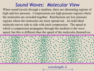 Sound Waves: Molecular View
When sound travels through a medium, there are alternating regions of
high and low pressure. Compressions are high pressure regions where
the molecules are crowded together. Rarefactions are low pressure
regions where the molecules are more spread out. An individual
molecule moves side to side with each compression. The speed at
which a compression propagates through the medium is the wave
speed, but this is different than the speed of the molecules themselves.




                                    wavelength, λ
 