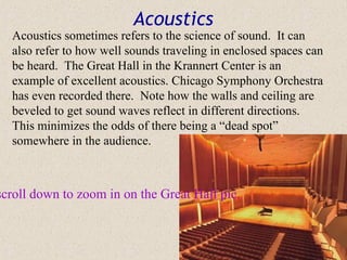Acoustics
  Acoustics sometimes refers to the science of sound. It can
  also refer to how well sounds traveling in enclosed spaces can
  be heard. The Great Hall in the Krannert Center is an
  example of excellent acoustics. Chicago Symphony Orchestra
  has even recorded there. Note how the walls and ceiling are
  beveled to get sound waves reflect in different directions.
  This minimizes the odds of there being a “dead spot”
  somewhere in the audience.



scroll down to zoom in on the Great Hall pic.
 