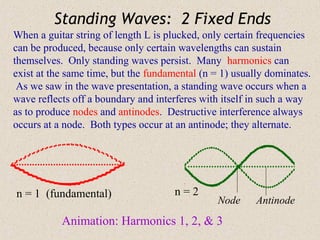 Standing Waves: 2 Fixed Ends
When a guitar string of length L is plucked, only certain frequencies
can be produced, because only certain wavelengths can sustain
themselves. Only standing waves persist. Many harmonics can
exist at the same time, but the fundamental (n = 1) usually dominates.
 As we saw in the wave presentation, a standing wave occurs when a
wave reflects off a boundary and interferes with itself in such a way
as to produce nodes and antinodes. Destructive interference always
occurs at a node. Both types occur at an antinode; they alternate.




n = 1 (fundamental)                  n=2
                                                Node     Antinode
           Animation: Harmonics 1, 2, & 3
 