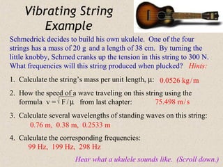 Vibrating String
         Example
Schmedrick decides to build his own ukulele. One of the four
strings has a mass of 20 g and a length of 38 cm. By turning the
little knobby, Schmed cranks up the tension in this string to 300 N.
What frequencies will this string produced when plucked? Hints:
1. Calculate the string’s mass per unit length, µ: 0.0526 kg / m
2. How the speed of a wave traveling on this string using the
   formula v = F / µ from last chapter:          75.498 m / s
3. Calculate several wavelengths of standing waves on this string:
      0.76 m, 0.38 m, 0.2533 m
4. Calculate the corresponding frequencies:
      99 Hz, 199 Hz, 298 Hz
                      Hear what a ukulele sounds like. (Scroll down.)
 
