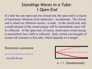Standings Waves in a Tube:
                             1 Open End
If a tube has one open and one closed end, the open end is a region
of maximum vibration of air molecules—an antinode. The closed
end is where no vibration occurs—a node. At the closed end, only
a small amount of the sound energy will be transmitted; most will
be reflected. At the open end, of course, much more sound energy
is transmitted, but a little is reflected. Only certain wavelengths of
sound will resonate in this tube, which depends on it length.


Harmonics animation
1st, 3rd, and 5thHarmonics animations
 (scroll down)
                                            n = 1 (fundamental)
 